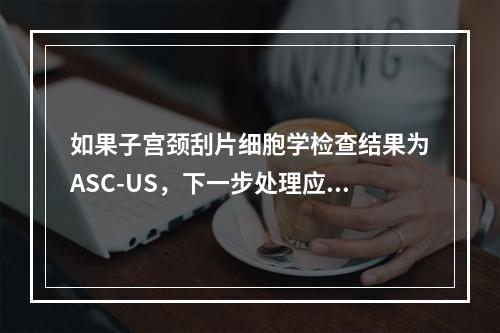 如果子宫颈刮片细胞学检查结果为ASC-US，下一步处理应是