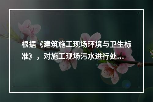 根据《建筑施工现场环境与卫生标准》，对施工现场污水进行处理的