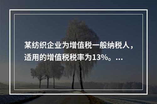 某纺织企业为增值税一般纳税人，适用的增值税税率为13%。该企