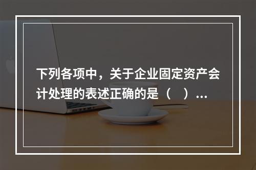 下列各项中，关于企业固定资产会计处理的表述正确的是（　）。