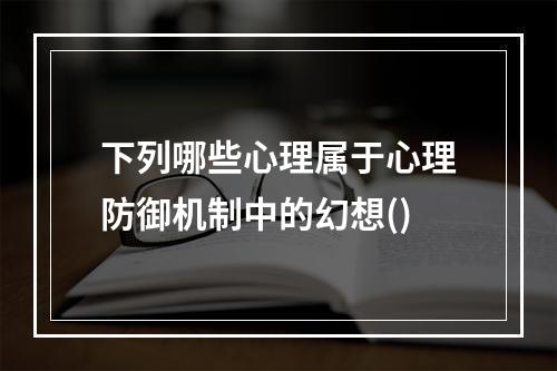 下列哪些心理属于心理防御机制中的幻想()