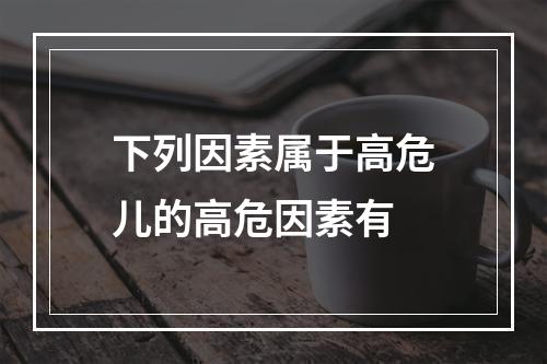 下列因素属于高危儿的高危因素有