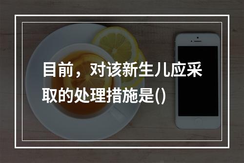 目前，对该新生儿应采取的处理措施是()