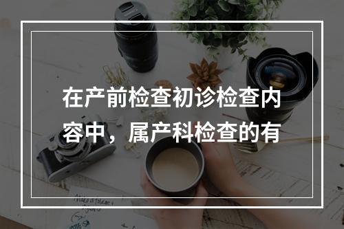 在产前检查初诊检查内容中，属产科检查的有