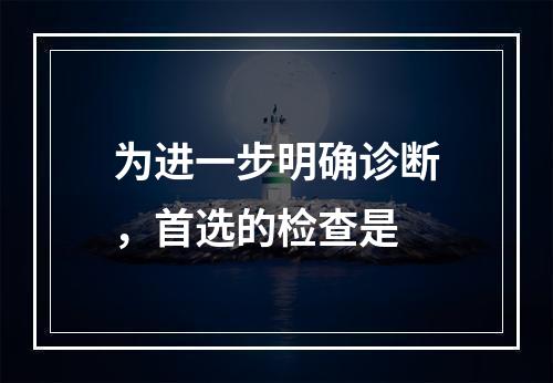 为进一步明确诊断，首选的检查是