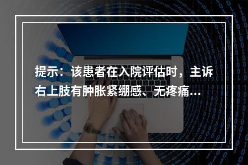 提示：该患者在入院评估时，主诉右上肢有肿胀紧绷感、无疼痛，抬