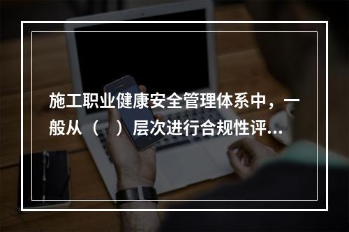 施工职业健康安全管理体系中，一般从（　）层次进行合规性评价。