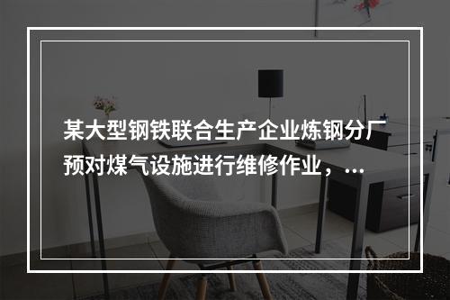 某大型钢铁联合生产企业炼钢分厂预对煤气设施进行维修作业，下列