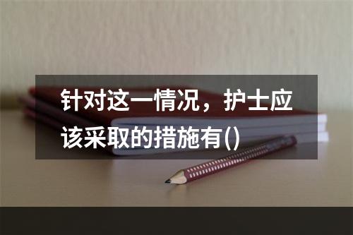 针对这一情况，护士应该采取的措施有()