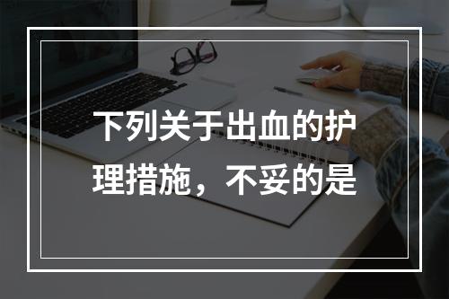 下列关于出血的护理措施，不妥的是