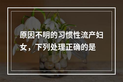 原因不明的习惯性流产妇女，下列处理正确的是