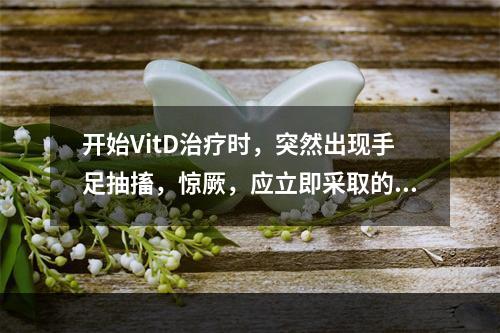 开始VitD治疗时，突然出现手足抽搐，惊厥，应立即采取的措施