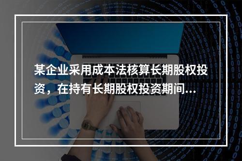 某企业采用成本法核算长期股权投资，在持有长期股权投资期间，被