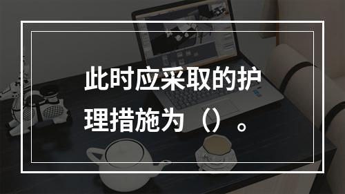 此时应采取的护理措施为（）。