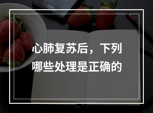 心肺复苏后，下列哪些处理是正确的