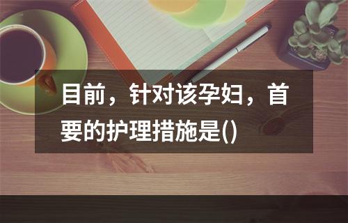 目前，针对该孕妇，首要的护理措施是()