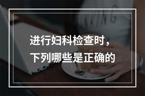 进行妇科检查时，下列哪些是正确的