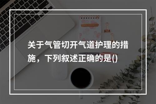 关于气管切开气道护理的措施，下列叙述正确的是()