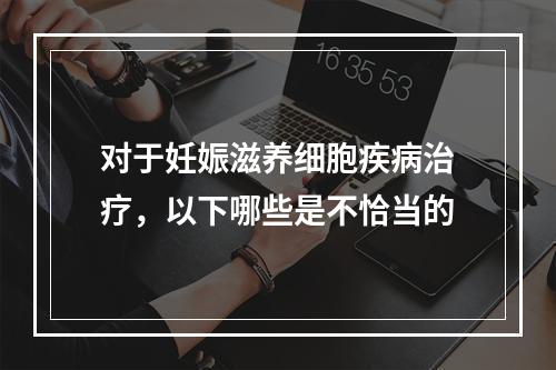 对于妊娠滋养细胞疾病治疗，以下哪些是不恰当的