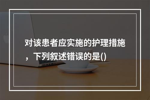 对该患者应实施的护理措施，下列叙述错误的是()