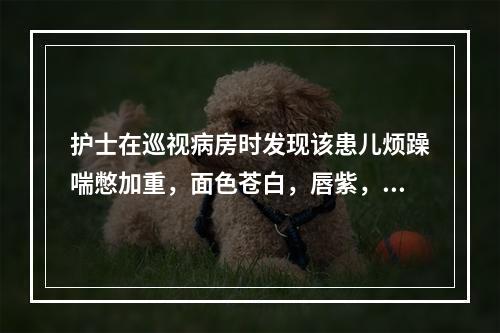 护士在巡视病房时发现该患儿烦躁喘憋加重，面色苍白，唇紫，查：