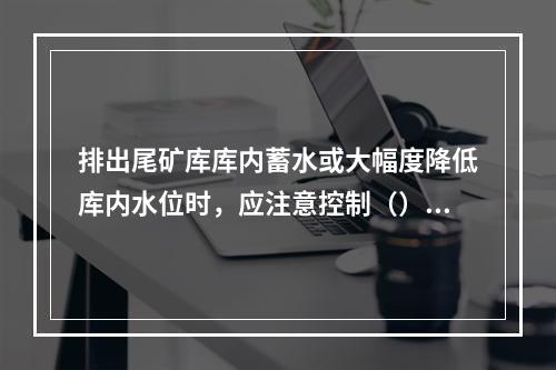 排出尾矿库库内蓄水或大幅度降低库内水位时，应注意控制（），非