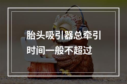 胎头吸引器总牵引时间一般不超过