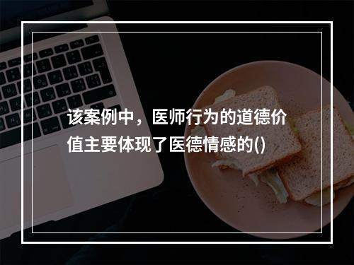 该案例中，医师行为的道德价值主要体现了医德情感的()