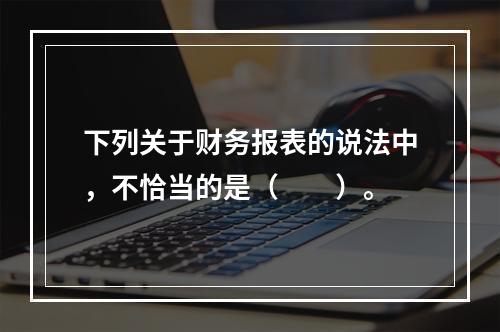 下列关于财务报表的说法中，不恰当的是（　　）。