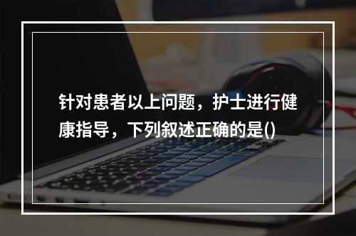 针对患者以上问题，护士进行健康指导，下列叙述正确的是()