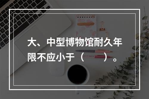 大、中型博物馆耐久年限不应小于（　　）。