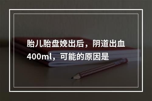 胎儿胎盘娩出后，阴道出血400ml，可能的原因是