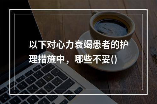 以下对心力衰竭患者的护理措施中，哪些不妥()