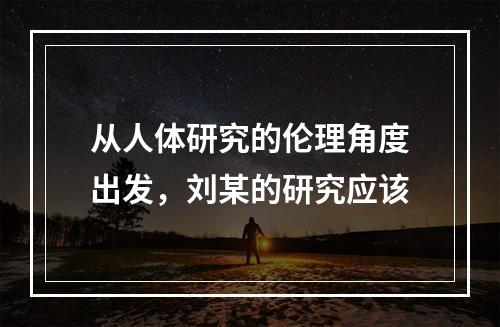 从人体研究的伦理角度出发，刘某的研究应该