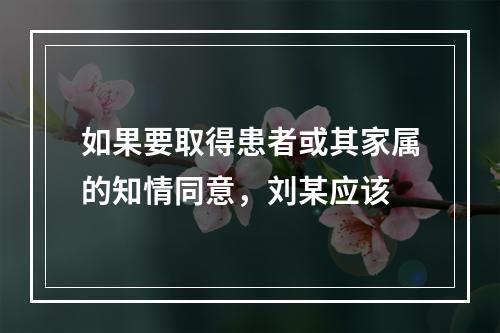 如果要取得患者或其家属的知情同意，刘某应该