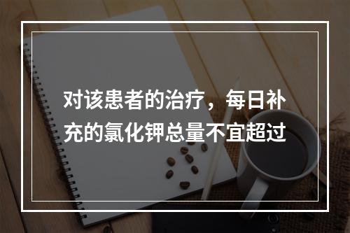 对该患者的治疗，每日补充的氯化钾总量不宜超过