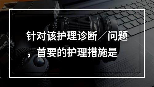 针对该护理诊断／问题，首要的护理措施是