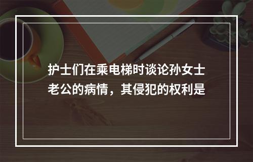 护士们在乘电梯时谈论孙女士老公的病情，其侵犯的权利是