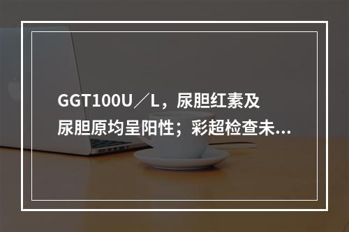 GGT100U／L，尿胆红素及尿胆原均呈阳性；彩超检查未见胆