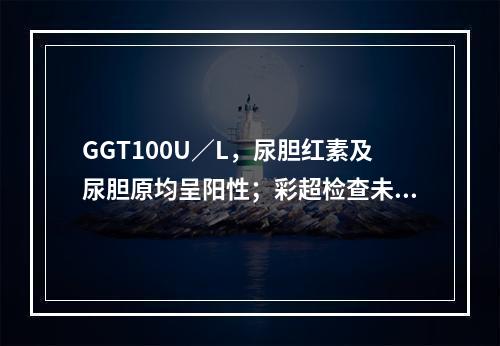 GGT100U／L，尿胆红素及尿胆原均呈阳性；彩超检查未见胆