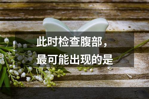 此时检查腹部，最可能出现的是