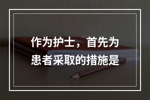 作为护士，首先为患者采取的措施是