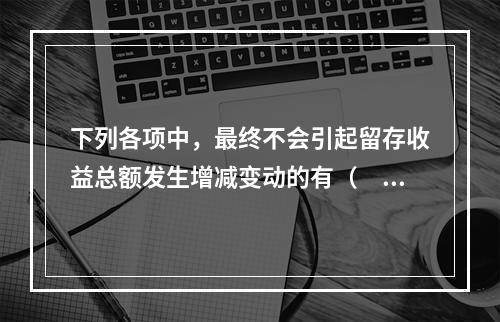 下列各项中，最终不会引起留存收益总额发生增减变动的有（　）。