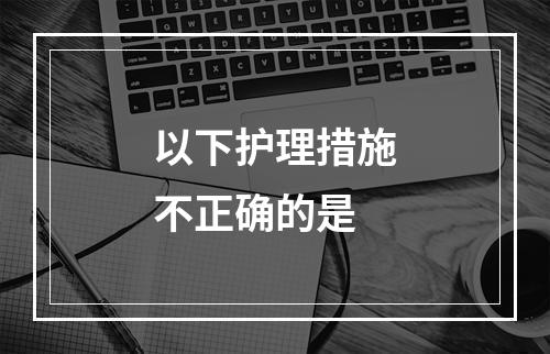 以下护理措施不正确的是