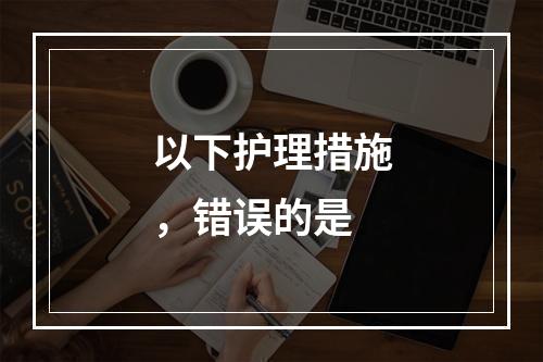 以下护理措施，错误的是