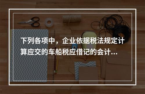 下列各项中，企业依据税法规定计算应交的车船税应借记的会计科目