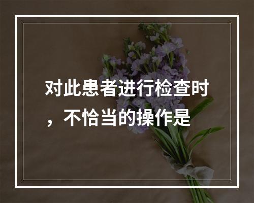 对此患者进行检查时，不恰当的操作是