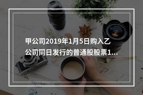 甲公司2019年1月5日购入乙公司同日发行的普通股股票100