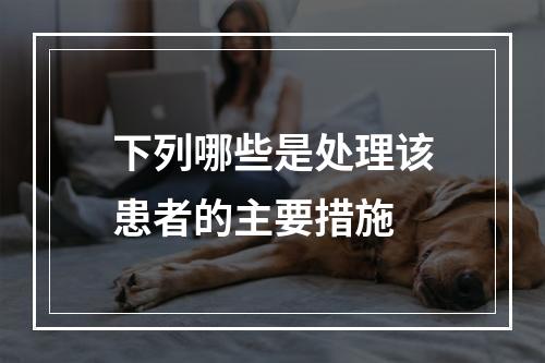 下列哪些是处理该患者的主要措施