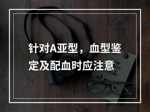 针对A亚型，血型鉴定及配血时应注意